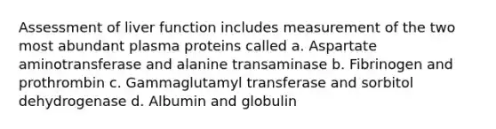 Assessment of liver function includes measurement of the two most abundant plasma proteins called a. Aspartate aminotransferase and alanine transaminase b. Fibrinogen and prothrombin c. Gammaglutamyl transferase and sorbitol dehydrogenase d. Albumin and globulin