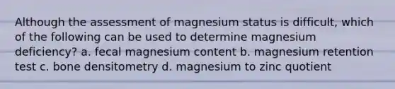 Although the assessment of magnesium status is difficult, which of the following can be used to determine magnesium deficiency? a. fecal magnesium content b. magnesium retention test c. bone densitometry d. magnesium to zinc quotient