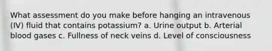 What assessment do you make before hanging an intravenous (IV) fluid that contains potassium? a. Urine output b. Arterial blood gases c. Fullness of neck veins d. Level of consciousness