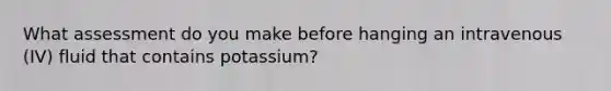 What assessment do you make before hanging an intravenous (IV) fluid that contains potassium?