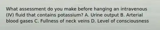 What assessment do you make before hanging an intravenous (IV) fluid that contains potassium? A. Urine output B. Arterial blood gases C. Fullness of neck veins D. Level of consciousness