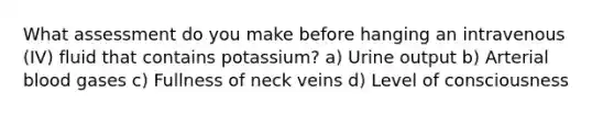 What assessment do you make before hanging an intravenous (IV) fluid that contains potassium? a) Urine output b) Arterial blood gases c) Fullness of neck veins d) Level of consciousness