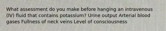 What assessment do you make before hanging an intravenous (IV) fluid that contains potassium? Urine output Arterial blood gases Fullness of neck veins Level of consciousness