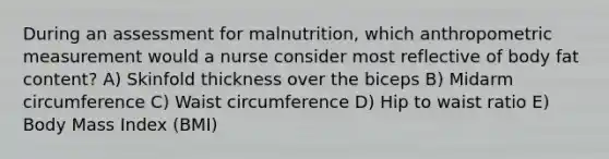 During an assessment for malnutrition, which anthropometric measurement would a nurse consider most reflective of body fat content? A) Skinfold thickness over the biceps B) Midarm circumference C) Waist circumference D) Hip to waist ratio E) Body Mass Index (BMI)