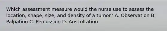 Which assessment measure would the nurse use to assess the location, shape, size, and density of a tumor? A. Observation B. Palpation C. Percussion D. Auscultation