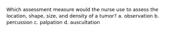 Which assessment measure would the nurse use to assess the location, shape, size, and density of a tumor? a. observation b. percussion c. palpation d. auscultation