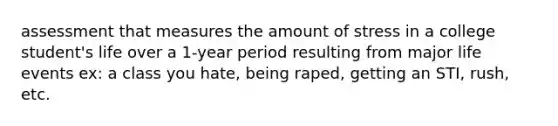 assessment that measures the amount of stress in a college student's life over a 1-year period resulting from major life events ex: a class you hate, being raped, getting an STI, rush, etc.