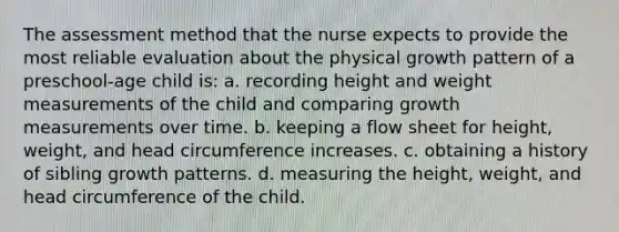 The assessment method that the nurse expects to provide the most reliable evaluation about the physical growth pattern of a preschool-age child is: a. recording height and weight measurements of the child and comparing growth measurements over time. b. keeping a flow sheet for height, weight, and head circumference increases. c. obtaining a history of sibling growth patterns. d. measuring the height, weight, and head circumference of the child.