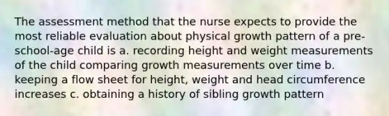 The assessment method that the nurse expects to provide the most reliable evaluation about physical growth pattern of a pre-school-age child is a. recording height and weight measurements of the child comparing growth measurements over time b. keeping a flow sheet for height, weight and head circumference increases c. obtaining a history of sibling growth pattern