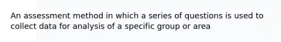 An assessment method in which a series of questions is used to collect data for analysis of a specific group or area