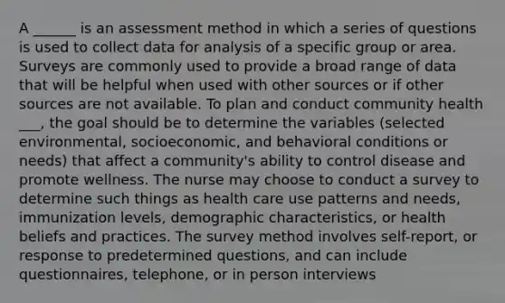 A ______ is an assessment method in which a series of questions is used to collect data for analysis of a specific group or area. Surveys are commonly used to provide a broad range of data that will be helpful when used with other sources or if other sources are not available. To plan and conduct community health ___, the goal should be to determine the variables (selected environmental, socioeconomic, and behavioral conditions or needs) that affect a community's ability to control disease and promote wellness. The nurse may choose to conduct a survey to determine such things as health care use patterns and needs, immunization levels, demographic characteristics, or health beliefs and practices. The survey method involves self-report, or response to predetermined questions, and can include questionnaires, telephone, or in person interviews