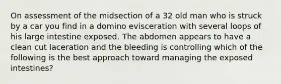 On assessment of the midsection of a 32 old man who is struck by a car you find in a domino evisceration with several loops of his large intestine exposed. The abdomen appears to have a clean cut laceration and the bleeding is controlling which of the following is the best approach toward managing the exposed intestines?