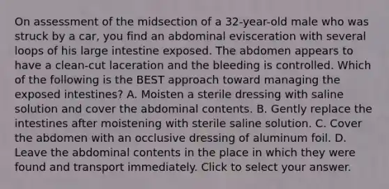 On assessment of the midsection of a​ 32-year-old male who was struck by a​ car, you find an abdominal evisceration with several loops of his <a href='https://www.questionai.com/knowledge/kGQjby07OK-large-intestine' class='anchor-knowledge'>large intestine</a> exposed. The abdomen appears to have a​ clean-cut laceration and the bleeding is controlled. Which of the following is the BEST approach toward managing the exposed​ intestines? A. Moisten a sterile dressing with saline solution and cover the abdominal contents. B. Gently replace the intestines after moistening with sterile saline solution. C. Cover the abdomen with an occlusive dressing of aluminum foil. D. Leave the abdominal contents in the place in which they were found and transport immediately. Click to select your answer.