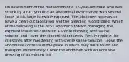 On assessment of the midsection of a 32-year-old male who was struck by a car, you find an abdominal evisceration with several loops of his large intestine exposed. The abdomen appears to have a clean-cut laceration and the bleeding is controlled. Which of the following is the BEST approach toward managing the exposed intestines? Moisten a sterile dressing with saline solution and cover the abdominal contents. Gently replace the intestines after moistening with sterile saline solution. Leave the abdominal contents in the place in which they were found and transport immediately. Cover the abdomen with an occlusive dressing of aluminum foil.