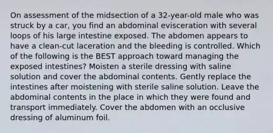 On assessment of the midsection of a 32-year-old male who was struck by a car, you find an abdominal evisceration with several loops of his large intestine exposed. The abdomen appears to have a clean-cut laceration and the bleeding is controlled. Which of the following is the BEST approach toward managing the exposed intestines? Moisten a sterile dressing with saline solution and cover the abdominal contents. Gently replace the intestines after moistening with sterile saline solution. Leave the abdominal contents in the place in which they were found and transport immediately. Cover the abdomen with an occlusive dressing of aluminum foil.