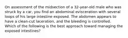 On assessment of the midsection of a​ 32-year-old male who was struck by a​ car, you find an abdominal evisceration with several loops of his large intestine exposed. The abdomen appears to have a​ clean-cut laceration, and the bleeding is controlled. Which of the following is the best approach toward managing the exposed​ intestines?