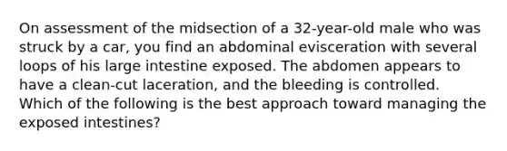 On assessment of the midsection of a​ 32-year-old male who was struck by a​ car, you find an abdominal evisceration with several loops of his <a href='https://www.questionai.com/knowledge/kGQjby07OK-large-intestine' class='anchor-knowledge'>large intestine</a> exposed. The abdomen appears to have a​ clean-cut laceration, and the bleeding is controlled. Which of the following is the best approach toward managing the exposed​ intestines?