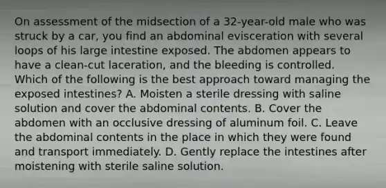 On assessment of the midsection of a​ 32-year-old male who was struck by a​ car, you find an abdominal evisceration with several loops of his large intestine exposed. The abdomen appears to have a​ clean-cut laceration, and the bleeding is controlled. Which of the following is the best approach toward managing the exposed​ intestines? A. Moisten a sterile dressing with saline solution and cover the abdominal contents. B. Cover the abdomen with an occlusive dressing of aluminum foil. C. Leave the abdominal contents in the place in which they were found and transport immediately. D. Gently replace the intestines after moistening with sterile saline solution.