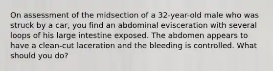 On assessment of the midsection of a 32-year-old male who was struck by a car, you find an abdominal evisceration with several loops of his large intestine exposed. The abdomen appears to have a clean-cut laceration and the bleeding is controlled. What should you do?