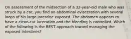 On assessment of the midsection of a​ 32-year-old male who was struck by a​ car, you find an abdominal evisceration with several loops of his large intestine exposed. The abdomen appears to have a​ clean-cut laceration and the bleeding is controlled. Which of the following is the BEST approach toward managing the exposed​ intestines?