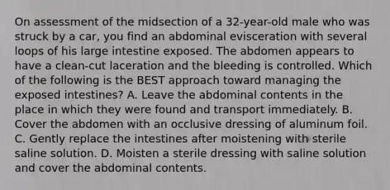 On assessment of the midsection of a 32-year-old male who was struck by a car, you find an abdominal evisceration with several loops of his large intestine exposed. The abdomen appears to have a clean-cut laceration and the bleeding is controlled. Which of the following is the BEST approach toward managing the exposed intestines? A. Leave the abdominal contents in the place in which they were found and transport immediately. B. Cover the abdomen with an occlusive dressing of aluminum foil. C. Gently replace the intestines after moistening with sterile saline solution. D. Moisten a sterile dressing with saline solution and cover the abdominal contents.