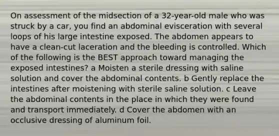 On assessment of the midsection of a 32-year-old male who was struck by a car, you find an abdominal evisceration with several loops of his large intestine exposed. The abdomen appears to have a clean-cut laceration and the bleeding is controlled. Which of the following is the BEST approach toward managing the exposed intestines? a Moisten a sterile dressing with saline solution and cover the abdominal contents. b Gently replace the intestines after moistening with sterile saline solution. c Leave the abdominal contents in the place in which they were found and transport immediately. d Cover the abdomen with an occlusive dressing of aluminum foil.