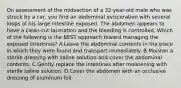 On assessment of the midsection of a​ 32-year-old male who was struck by a​ car, you find an abdominal evisceration with several loops of his large intestine exposed. The abdomen appears to have a​ clean-cut laceration and the bleeding is controlled. Which of the following is the BEST approach toward managing the exposed​ intestines? A.Leave the abdominal contents in the place in which they were found and transport immediately. B.Moisten a sterile dressing with saline solution and cover the abdominal contents. C.Gently replace the intestines after moistening with sterile saline solution. D.Cover the abdomen with an occlusive dressing of aluminum foil.