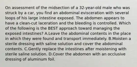 On assessment of the midsection of a​ 32-year-old male who was struck by a​ car, you find an abdominal evisceration with several loops of his large intestine exposed. The abdomen appears to have a​ clean-cut laceration and the bleeding is controlled. Which of the following is the BEST approach toward managing the exposed​ intestines? A.Leave the abdominal contents in the place in which they were found and transport immediately. B.Moisten a sterile dressing with saline solution and cover the abdominal contents. C.Gently replace the intestines after moistening with sterile saline solution. D.Cover the abdomen with an occlusive dressing of aluminum foil.