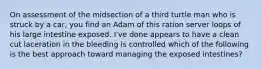 On assessment of the midsection of a third turtle man who is struck by a car, you find an Adam of this ration server loops of his large intestine exposed. I've done appears to have a clean cut laceration in the bleeding is controlled which of the following is the best approach toward managing the exposed intestines?