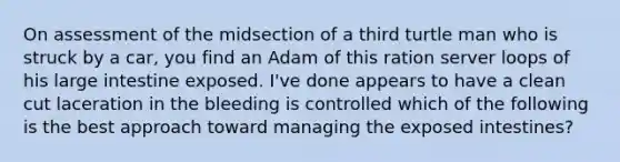 On assessment of the midsection of a third turtle man who is struck by a car, you find an Adam of this ration server loops of his large intestine exposed. I've done appears to have a clean cut laceration in the bleeding is controlled which of the following is the best approach toward managing the exposed intestines?