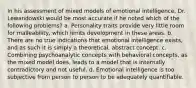 In his assessment of mixed models of emotional intelligence, Dr. Lewandowski would be most accurate if he noted which of the following problems? a. Personality traits provide very little room for malleability, which limits development in these areas. b. There are no true indications that emotional intelligence exists, and as such it is simply a theoretical, abstract concept. c. Combining psychoanalytic concepts with behavioral concepts, as the mixed model does, leads to a model that is internally contradictory and not useful. d. Emotional intelligence is too subjective from person to person to be adequately quantifiable.