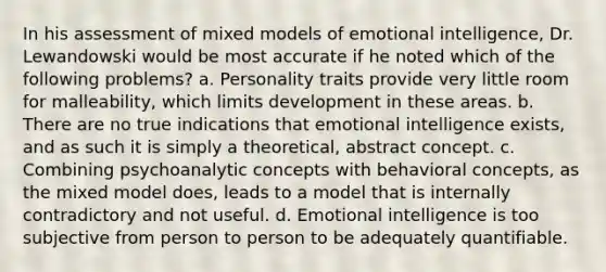 In his assessment of mixed models of emotional intelligence, Dr. Lewandowski would be most accurate if he noted which of the following problems? a. Personality traits provide very little room for malleability, which limits development in these areas. b. There are no true indications that emotional intelligence exists, and as such it is simply a theoretical, abstract concept. c. Combining psychoanalytic concepts with behavioral concepts, as the mixed model does, leads to a model that is internally contradictory and not useful. d. Emotional intelligence is too subjective from person to person to be adequately quantifiable.