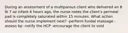 During an assessment of a multiparous client who delivered an 8 lb 7 oz infant 4 hours ago, the nurse notes the client's perineal pad is completely saturated within 15 minutes. What action should the nurse implement next? -perform fundal massage -assess bp -notify the HCP -encourage the client to void