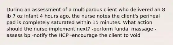 During an assessment of a multiparous client who delivered an 8 lb 7 oz infant 4 hours ago, the nurse notes the client's perineal pad is completely saturated within 15 minutes. What action should the nurse implement next? -perform fundal massage -assess bp -notify the HCP -encourage the client to void