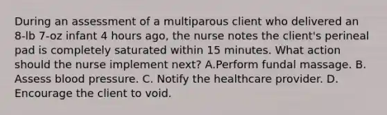 During an assessment of a multiparous client who delivered an 8-lb 7-oz infant 4 hours ago, the nurse notes the client's perineal pad is completely saturated within 15 minutes. What action should the nurse implement next? A.Perform fundal massage. B. Assess <a href='https://www.questionai.com/knowledge/kD0HacyPBr-blood-pressure' class='anchor-knowledge'>blood pressure</a>. C. Notify the healthcare provider. D. Encourage the client to void.