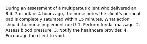 During an assessment of a multiparous client who delivered an 8-lb 7-oz infant 4 hours ago, the nurse notes the client's perineal pad is completely saturated within 15 minutes. What action should the nurse implement next? 1. Perform fundal massage. 2. Assess <a href='https://www.questionai.com/knowledge/kD0HacyPBr-blood-pressure' class='anchor-knowledge'>blood pressure</a>. 3. Notify the healthcare provider. 4. Encourage the client to void.