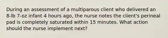 During an assessment of a multiparous client who delivered an 8-lb 7-oz infant 4 hours ago, the nurse notes the client's perineal pad is completely saturated within 15 minutes. What action should the nurse implement next?