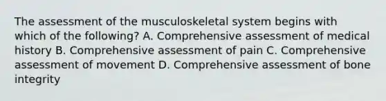 The assessment of the musculoskeletal system begins with which of the following? A. Comprehensive assessment of medical history B. Comprehensive assessment of pain C. Comprehensive assessment of movement D. Comprehensive assessment of bone integrity