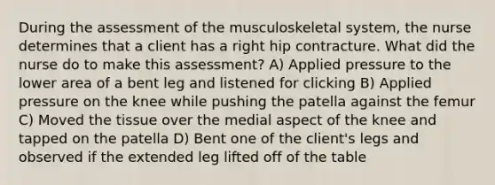 During the assessment of the musculoskeletal​ system, the nurse determines that a client has a right hip contracture. What did the nurse do to make this​ assessment? A) Applied pressure to the lower area of a bent leg and listened for clicking B) Applied pressure on the knee while pushing the patella against the femur C) Moved the tissue over the medial aspect of the knee and tapped on the patella D) Bent one of the client​'s legs and observed if the extended leg lifted off of the table