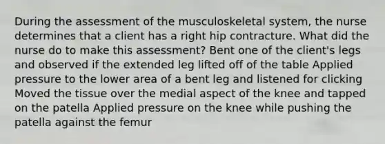 During the assessment of the musculoskeletal​ system, the nurse determines that a client has a right hip contracture. What did the nurse do to make this​ assessment? Bent one of the client​'s legs and observed if the extended leg lifted off of the table Applied pressure to the lower area of a bent leg and listened for clicking Moved the tissue over the medial aspect of the knee and tapped on the patella Applied pressure on the knee while pushing the patella against the femur