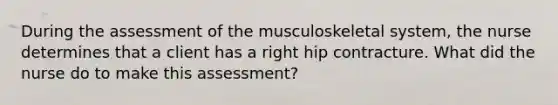 During the assessment of the musculoskeletal system, the nurse determines that a client has a right hip contracture. What did the nurse do to make this assessment?