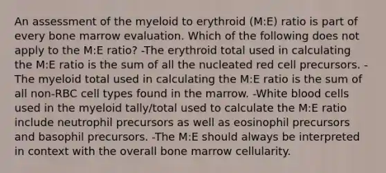 An assessment of the myeloid to erythroid (M:E) ratio is part of every bone marrow evaluation. Which of the following does not apply to the M:E ratio? -The erythroid total used in calculating the M:E ratio is the sum of all the nucleated red cell precursors. -The myeloid total used in calculating the M:E ratio is the sum of all non-RBC cell types found in the marrow. -White blood cells used in the myeloid tally/total used to calculate the M:E ratio include neutrophil precursors as well as eosinophil precursors and basophil precursors. -The M:E should always be interpreted in context with the overall bone marrow cellularity.