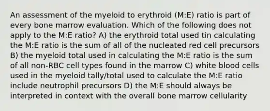 An assessment of the myeloid to erythroid (M:E) ratio is part of every bone marrow evaluation. Which of the following does not apply to the M:E ratio? A) the erythroid total used tin calculating the M:E ratio is the sum of all of the nucleated red cell precursors B) the myeloid total used in calculating the M:E ratio is the sum of all non-RBC cell types found in the marrow C) white blood cells used in the myeloid tally/total used to calculate the M:E ratio include neutrophil precursors D) the M:E should always be interpreted in context with the overall bone marrow cellularity