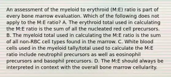 An assessment of the myeloid to erythroid (M:E) ratio is part of every bone marrow evaluation. Which of the following does not apply to the M:E ratio? A. The erythroid total used in calculating the M:E ratio is the sum of all the nucleated red cell precursors. B. The myeloid total used in calculating the M:E ratio is the sum of all non-RBC cell types found in the marrow. C. White blood cells used in the myeloid tally/total used to calculate the M:E ratio include neutrophil precursors as well as eosinophil precursors and basophil precursors. D. The M:E should always be interpreted in context with the overall bone marrow cellularity.