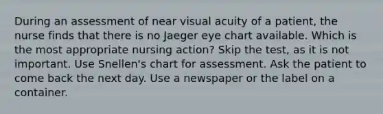 During an assessment of near visual acuity of a patient, the nurse finds that there is no Jaeger eye chart available. Which is the most appropriate nursing action? Skip the test, as it is not important. Use Snellen's chart for assessment. Ask the patient to come back the next day. Use a newspaper or the label on a container.