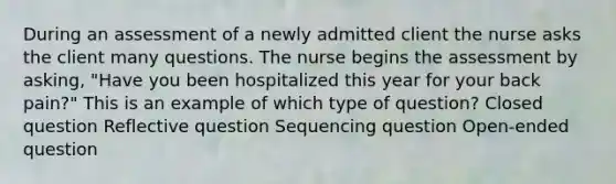 During an assessment of a newly admitted client the nurse asks the client many questions. The nurse begins the assessment by asking, "Have you been hospitalized this year for your back pain?" This is an example of which type of question? Closed question Reflective question Sequencing question Open-ended question