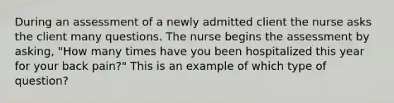 During an assessment of a newly admitted client the nurse asks the client many questions. The nurse begins the assessment by asking, "How many times have you been hospitalized this year for your back pain?" This is an example of which type of question?