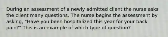 During an assessment of a newly admitted client the nurse asks the client many questions. The nurse begins the assessment by asking, "Have you been hospitalized this year for your back pain?" This is an example of which type of question?