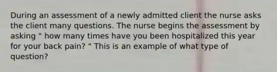 During an assessment of a newly admitted client the nurse asks the client many questions. The nurse begins the assessment by asking " how many times have you been hospitalized this year for your back pain? " This is an example of what type of question?