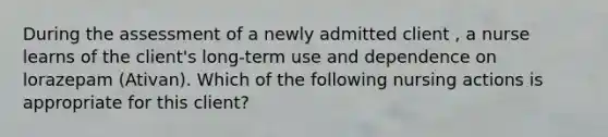 During the assessment of a newly admitted client , a nurse learns of the client's long-term use and dependence on lorazepam (Ativan). Which of the following nursing actions is appropriate for this client?